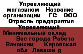 Управляющий магазином › Название организации ­ "ГС", ООО › Отрасль предприятия ­ Управляющий › Минимальный оклад ­ 35 000 - Все города Работа » Вакансии   . Кировская обл.,Леваши д.